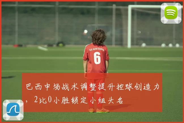 巴西中场战术调整提升控球创造力，2比0小胜锁定小组头名