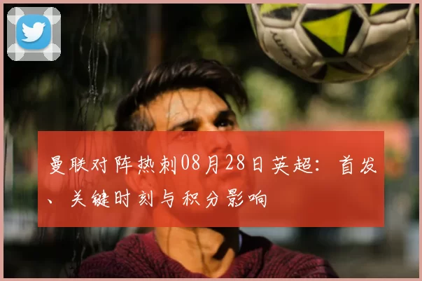 曼联对阵热刺08月28日英超：首发、关键时刻与积分影响