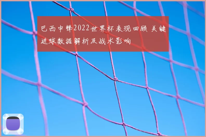 巴西中锋2022世界杯表现回顾 关键进球数据解析及战术影响