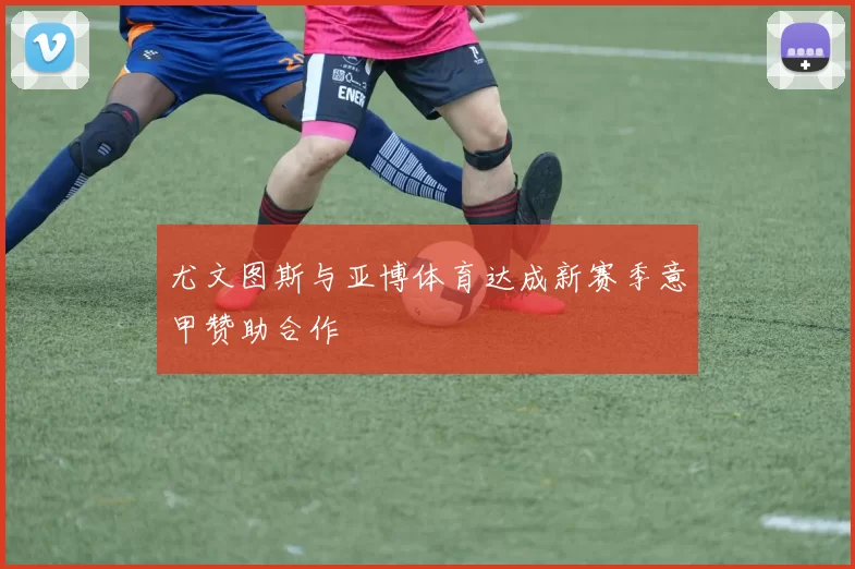 尤文图斯与亚博体育达成新赛季意甲赞助合作