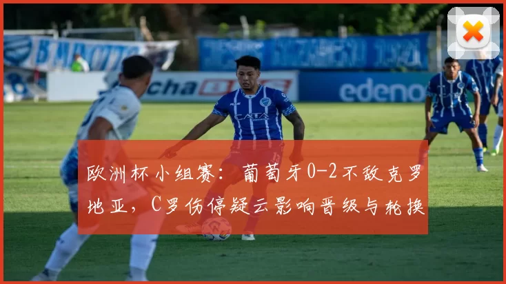 欧洲杯小组赛：葡萄牙0-2不敌克罗地亚，C罗伤停疑云影响晋级与轮换安排