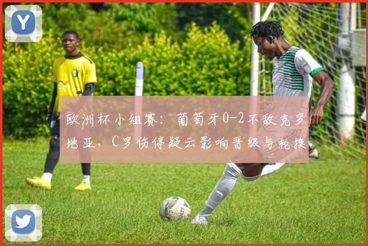 欧洲杯小组赛：葡萄牙0-2不敌克罗地亚，C罗伤停疑云影响晋级与轮换安排