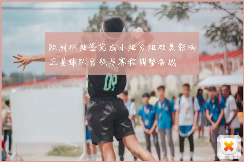 欧洲杯抽签完成小组分组难度影响卫冕球队晋级与赛程调整备战