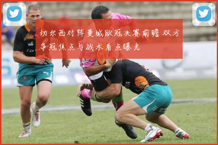 切尔西对阵曼城欧冠决赛前瞻 双方争冠焦点与战术看点曝光