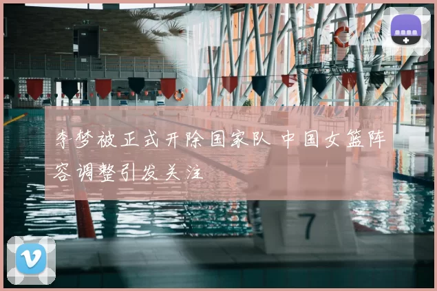 李梦被正式开除国家队 中国女篮阵容调整引发关注