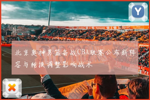 北京奥神男篮备战CBA联赛公布新阵容与轮换调整影响战术