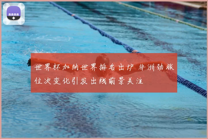 世界杯加纳世界排名出炉 非洲劲旅位次变化引发出线前景关注