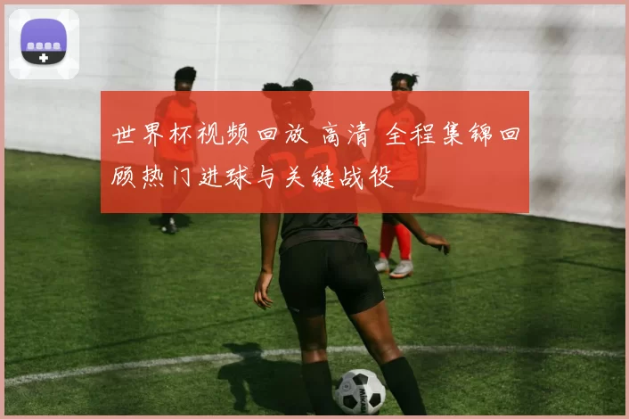 世界杯视频回放 高清 全程集锦回顾热门进球与关键战役