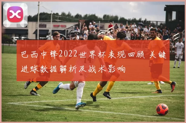 巴西中锋2022世界杯表现回顾 关键进球数据解析及战术影响