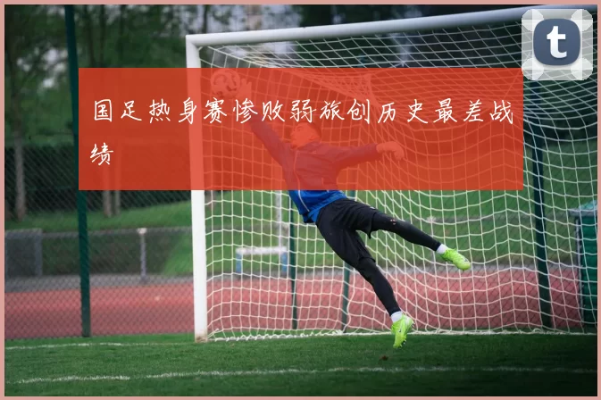 国足热身赛惨败弱旅创历史最差战绩