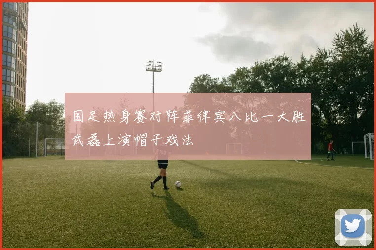 国足热身赛对阵菲律宾八比一大胜武磊上演帽子戏法