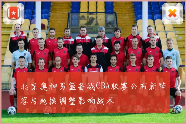 北京奥神男篮备战CBA联赛公布新阵容与轮换调整影响战术