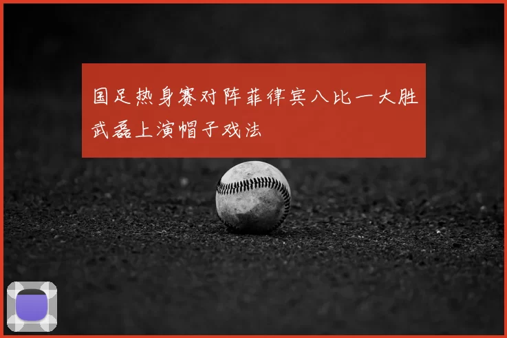 国足热身赛对阵菲律宾八比一大胜武磊上演帽子戏法