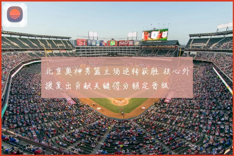 北京奥神男篮主场逆转获胜 核心外援复出贡献关键得分锁定晋级