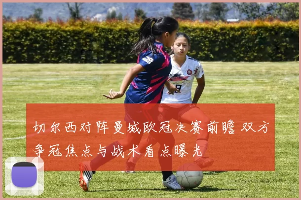 切尔西对阵曼城欧冠决赛前瞻 双方争冠焦点与战术看点曝光