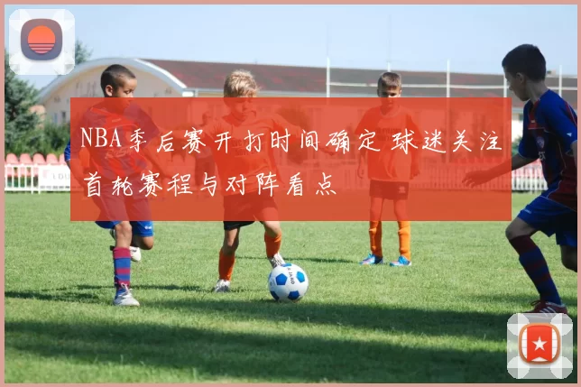 NBA季后赛开打时间确定 球迷关注首轮赛程与对阵看点