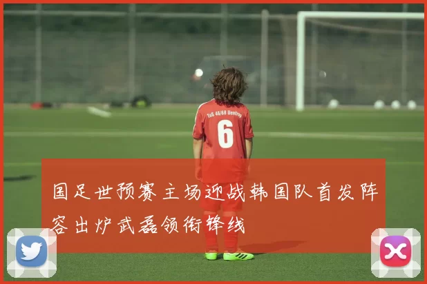 国足世预赛主场迎战韩国队首发阵容出炉武磊领衔锋线