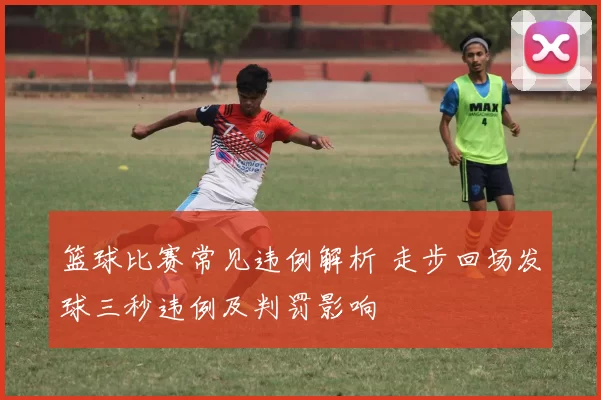 篮球比赛常见违例解析 走步回场发球三秒违例及判罚影响