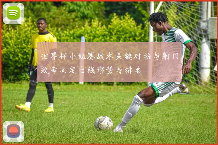 世界杯小组赛战术关键对抗与射门效率决定出线形势与排名